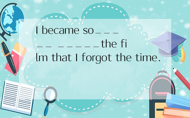 I became so_____ _____the film that I forgot the time.