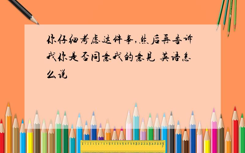 你仔细考虑这件事,然后再告诉我你是否同意我的意见 英语怎么说