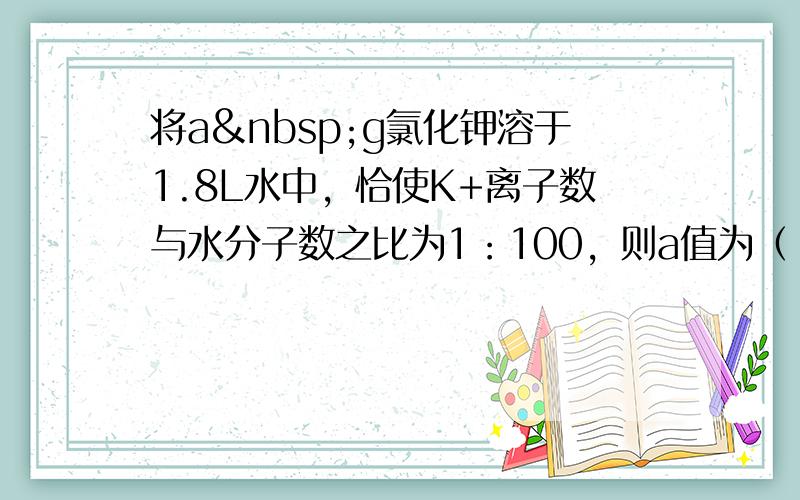 将a g氯化钾溶于1.8L水中，恰使K+离子数与水分子数之比为1：100，则a值为（　　）