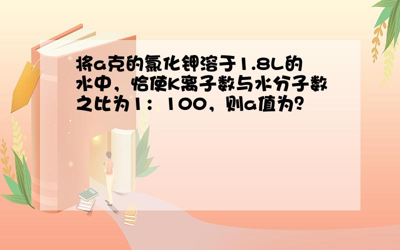 将a克的氯化钾溶于1.8L的水中，恰使K离子数与水分子数之比为1：100，则a值为？