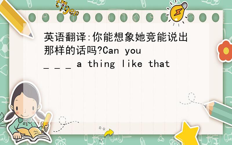 英语翻译:你能想象她竞能说出那样的话吗?Can you _ _ _ a thing like that