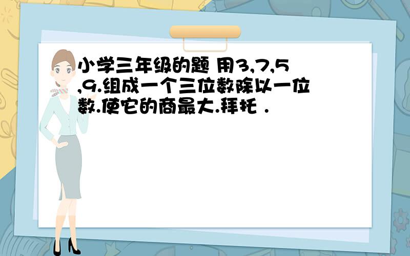 小学三年级的题 用3,7,5,9.组成一个三位数除以一位数.使它的商最大.拜托 .