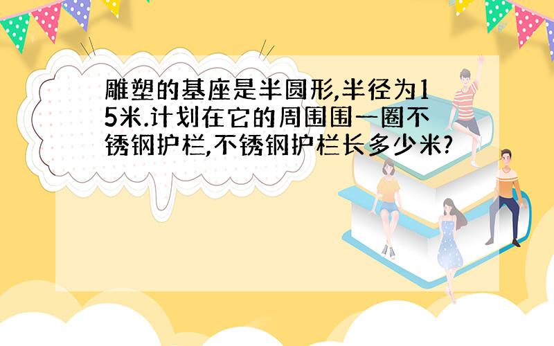 雕塑的基座是半圆形,半径为15米.计划在它的周围围一圈不锈钢护栏,不锈钢护栏长多少米?