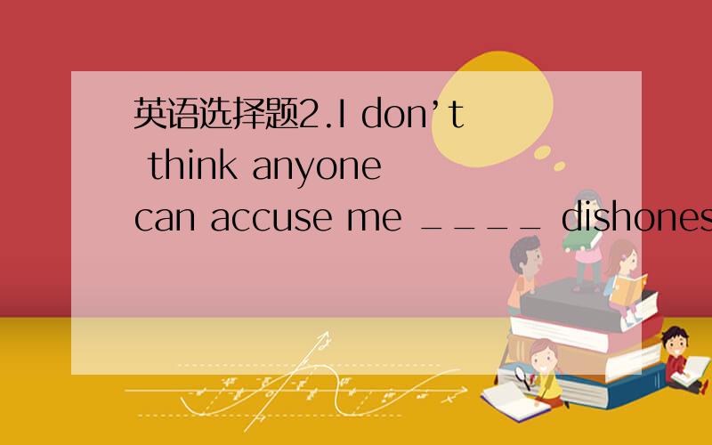 英语选择题2.I don’t think anyone can accuse me ____ dishonest. A.