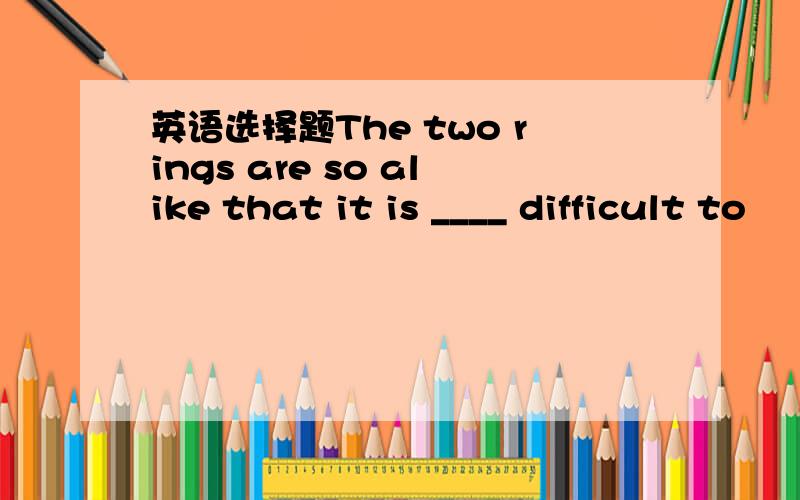 英语选择题The two rings are so alike that it is ____ difficult to