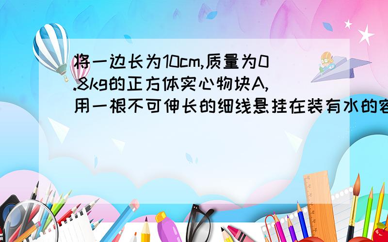 将一边长为10cm,质量为0.8kg的正方体实心物块A,用一根不可伸长的细线悬挂在装有水的容器中,容器的底面积为300c