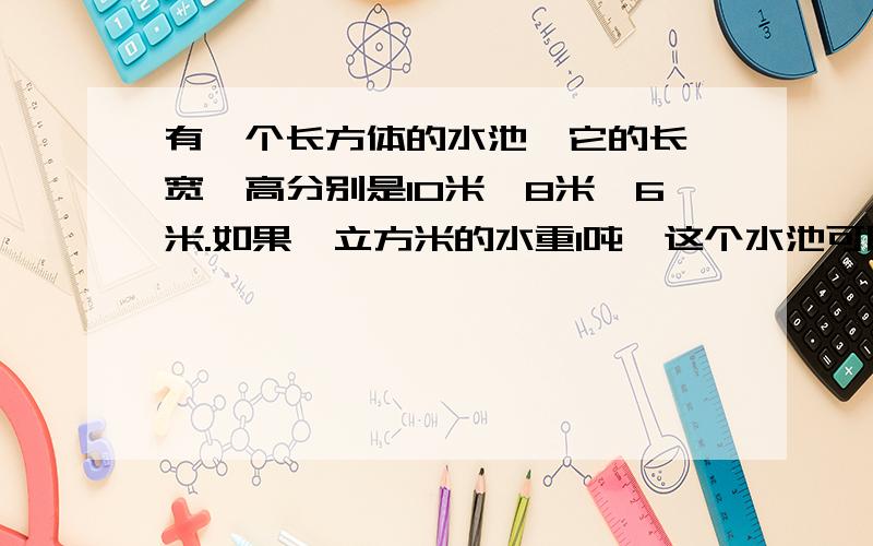 有一个长方体的水池,它的长,宽,高分别是10米,8米,6米.如果一立方米的水重1吨,这个水池可以蓄水多少立方米?重多少吨