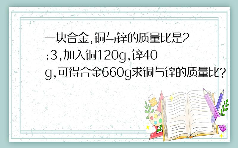 一块合金,铜与锌的质量比是2:3,加入铜120g,锌40g,可得合金660g求铜与锌的质量比?