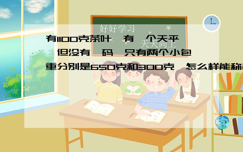 有1100克茶叶,有一个天平,但没有砝码,只有两个小包,重分别是650克和300克,怎么样能称出500克的茶叶 列方