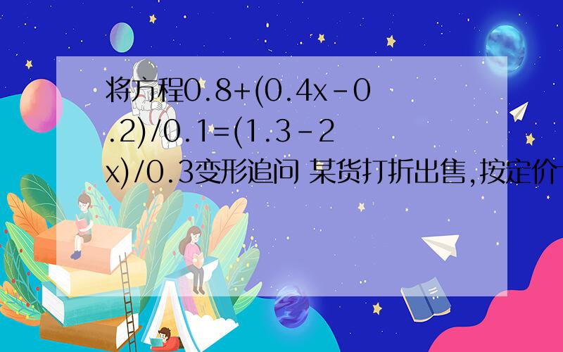 将方程0.8+(0.4x-0.2)/0.1=(1.3-2x)/0.3变形追问 某货打折出售,按定价七五折陪25,按定价九