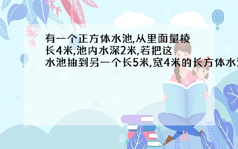 有一个正方体水池,从里面量棱长4米,池内水深2米,若把这水池抽到另一个长5米,宽4米的长方体水池,水有