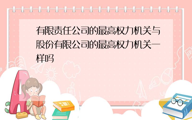 有限责任公司的最高权力机关与股份有限公司的最高权力机关一样吗