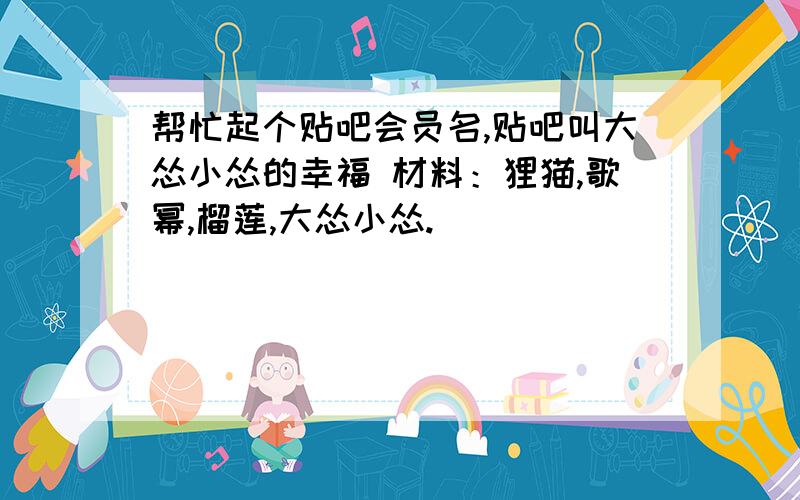 帮忙起个贴吧会员名,贴吧叫大怂小怂的幸福 材料：狸猫,歌幂,榴莲,大怂小怂.