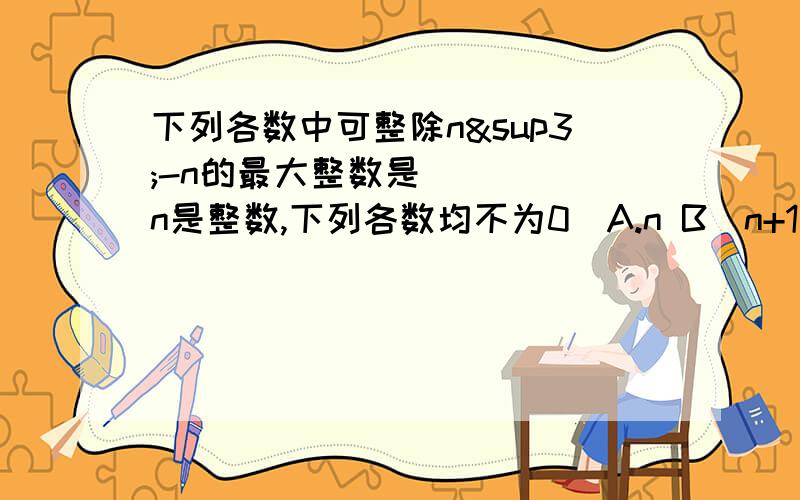 下列各数中可整除n³-n的最大整数是____（n是整数,下列各数均不为0）A.n B（n+1) C.(n+1)