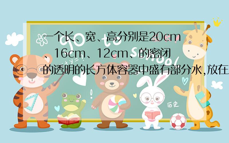 一个长、宽、高分别是20cm、16cm、12cm、的密闭的透明的长方体容器中盛有部分水,放在水平地面上时,液面