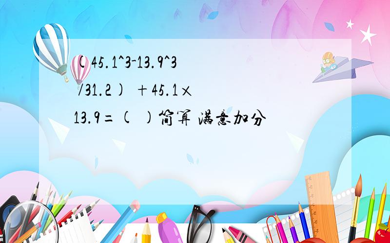 (45.1^3-13.9^3 /31.2) +45.1×13.9=( )简算 满意加分