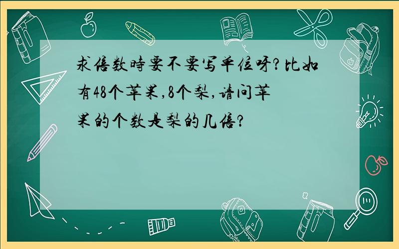 求倍数时要不要写单位呀?比如有48个苹果,8个梨,请问苹果的个数是梨的几倍?