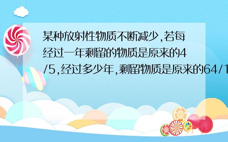 某种放射性物质不断减少,若每经过一年剩留的物质是原来的4/5,经过多少年,剩留物质是原来的64/125