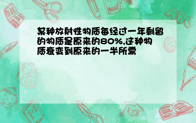 某种放射性物质每经过一年剩留的物质是原来的80%,这种物质衰变到原来的一半所需