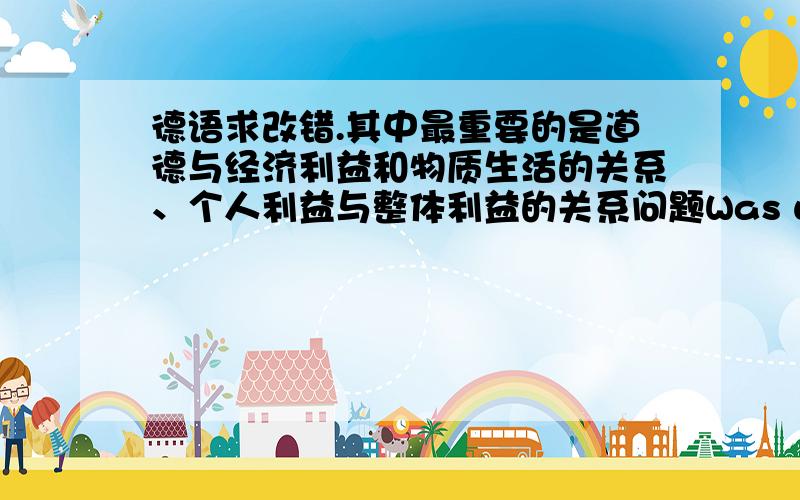 德语求改错.其中最重要的是道德与经济利益和物质生活的关系、个人利益与整体利益的关系问题Was wichtigst ist