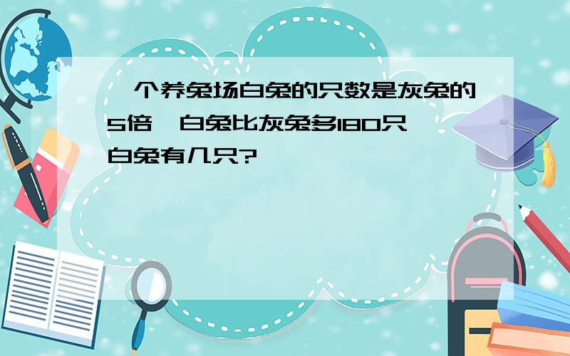 一个养兔场白兔的只数是灰兔的5倍,白兔比灰兔多180只,白兔有几只?