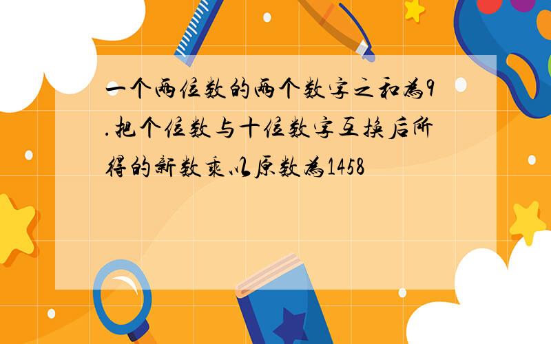 一个两位数的两个数字之和为9.把个位数与十位数字互换后所得的新数乘以原数为1458