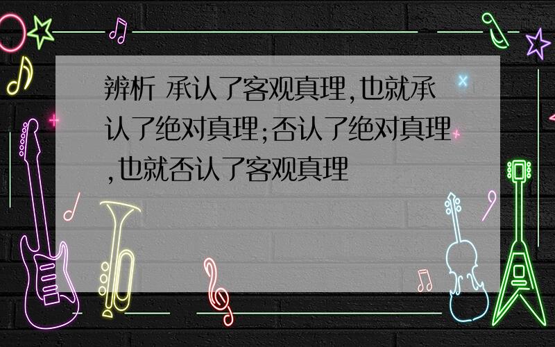 辨析 承认了客观真理,也就承认了绝对真理;否认了绝对真理,也就否认了客观真理