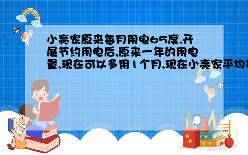 小亮家原来每月用电65度,开展节约用电后,原来一年的用电量,现在可以多用1个月,现在小亮家平均每月用电