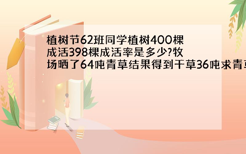 植树节62班同学植树400棵成活398棵成活率是多少?牧场晒了64吨青草结果得到干草36吨求青草的含水率