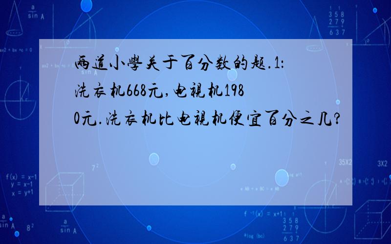 两道小学关于百分数的题.1：洗衣机668元,电视机1980元.洗衣机比电视机便宜百分之几?