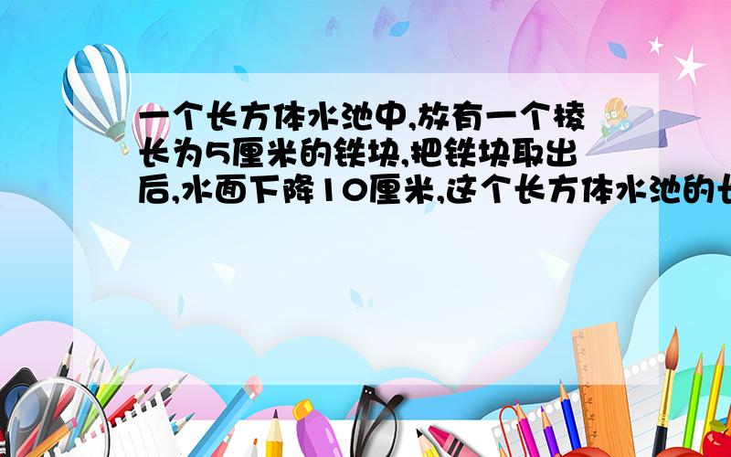 一个长方体水池中,放有一个棱长为5厘米的铁块,把铁块取出后,水面下降10厘米,这个长方体水池的长是20