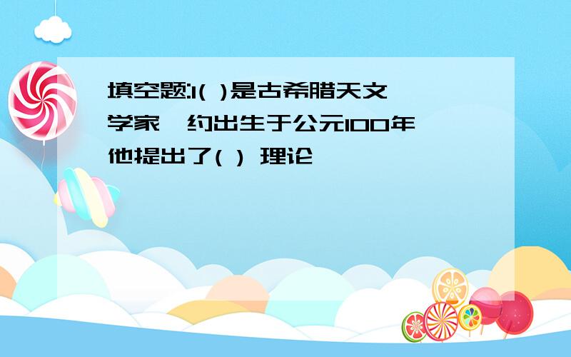 填空题:1( )是古希腊天文学家,约出生于公元100年,他提出了( ) 理论