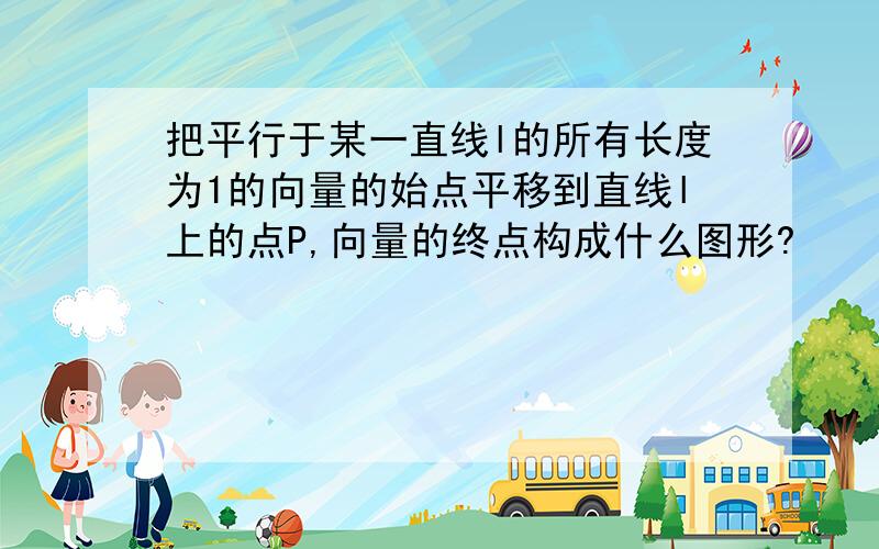 把平行于某一直线l的所有长度为1的向量的始点平移到直线l上的点P,向量的终点构成什么图形?