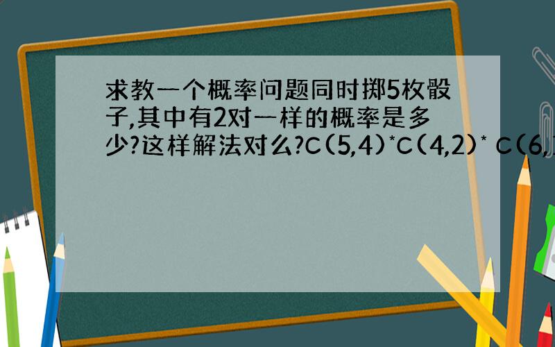 求教一个概率问题同时掷5枚骰子,其中有2对一样的概率是多少?这样解法对么?C(5,4)*C(4,2)* C(6,1) *