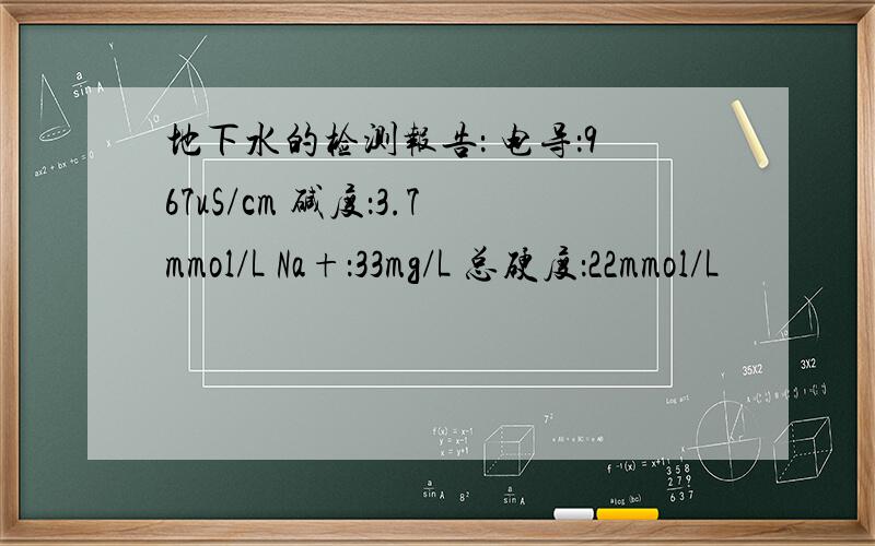 地下水的检测报告： 电导：967uS/cm 碱度：3.7mmol/L Na+：33mg/L 总硬度：22mmol/L