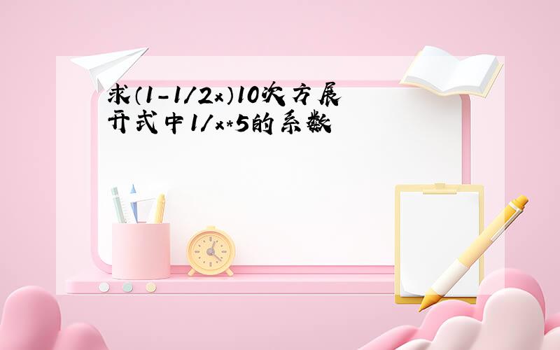 求（1-1/2x）10次方展开式中1/x*5的系数