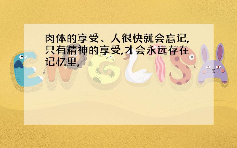 肉体的享受、人很快就会忘记,只有精神的享受,才会永远存在记忆里,