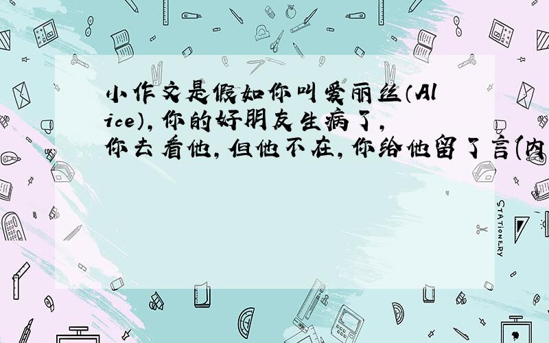 小作文是假如你叫爱丽丝（Alice），你的好朋友生病了，你去看他，但他不在，你给他留了言(内容是:一个药片，一次两片，一