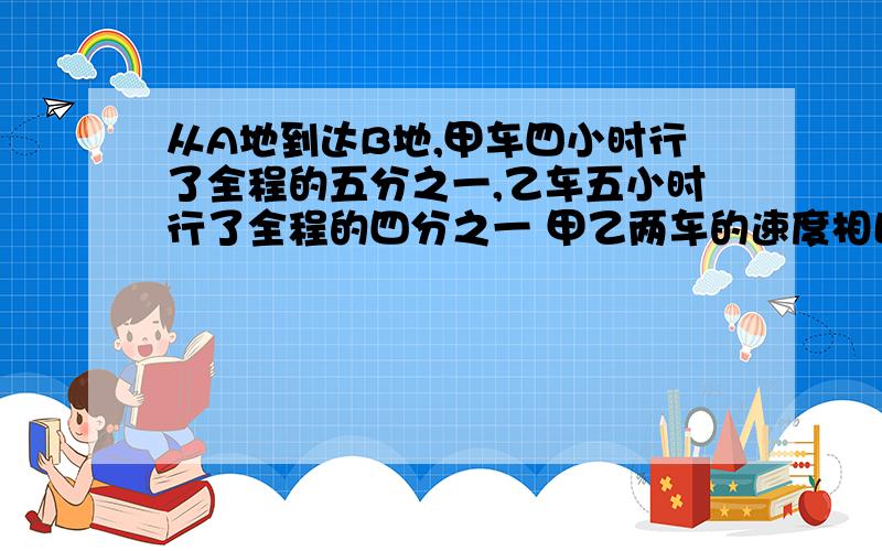 从A地到达B地,甲车四小时行了全程的五分之一,乙车五小时行了全程的四分之一 甲乙两车的速度相比 （ ）