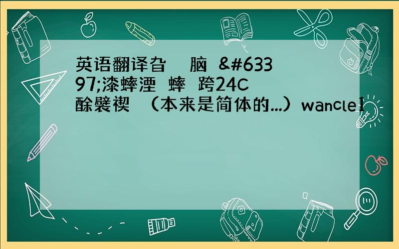 英语翻译旮詀庈脑泬漆蟀湮狪蟀堁跨24C 酴襞禊彶（本来是简体的...）wancle1