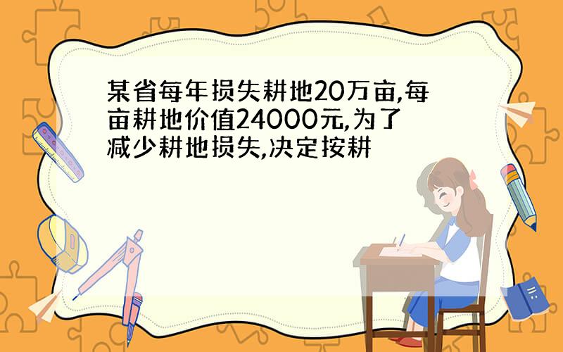 某省每年损失耕地20万亩,每亩耕地价值24000元,为了减少耕地损失,决定按耕