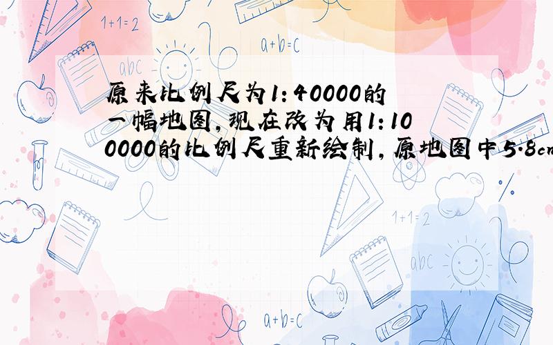 原来比例尺为1：40000的一幅地图，现在改为用1：100000的比例尺重新绘制，原地图中5.8cm的距离，在新地图中应