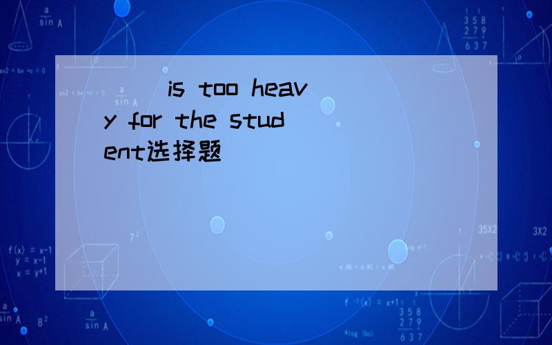 ( )is too heavy for the student选择题