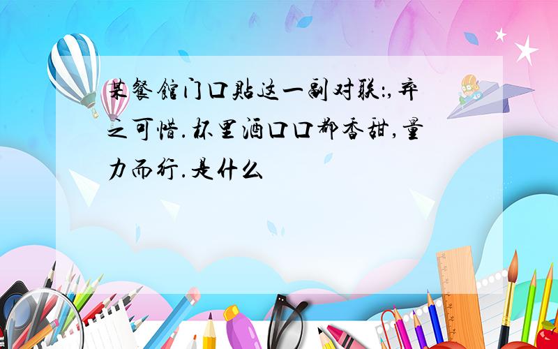 某餐馆门口贴这一副对联：,弃之可惜.杯里酒口口都香甜,量力而行.是什么