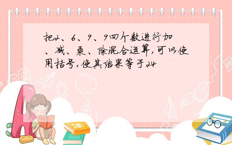 把2、6、9、9四个数进行加、减、乘、除混合运算,可以使用括号,使其结果等于24