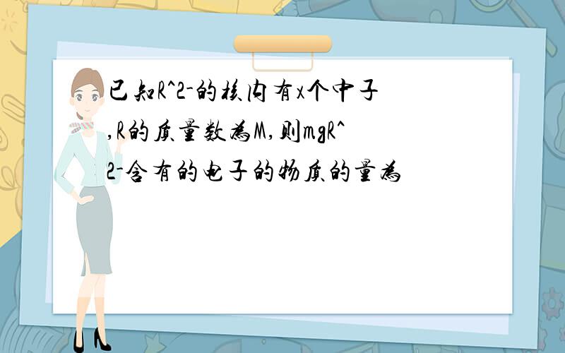 已知R^2-的核内有x个中子,R的质量数为M,则mgR^2-含有的电子的物质的量为