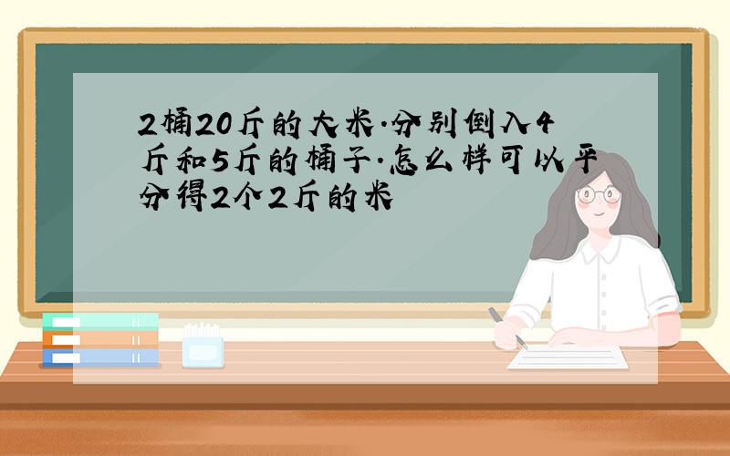 2桶20斤的大米.分别倒入4斤和5斤的桶子.怎么样可以平分得2个2斤的米