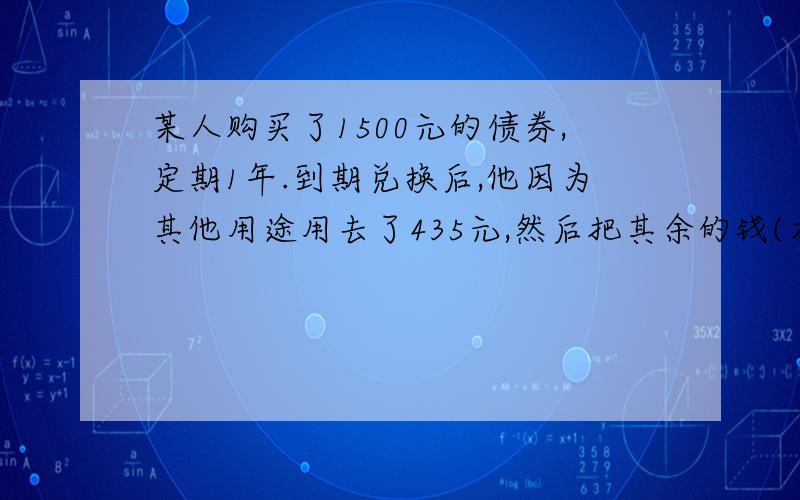 某人购买了1500元的债券,定期1年.到期兑换后,他因为其他用途用去了435元,然后把其余的钱(本金和利息中剩余