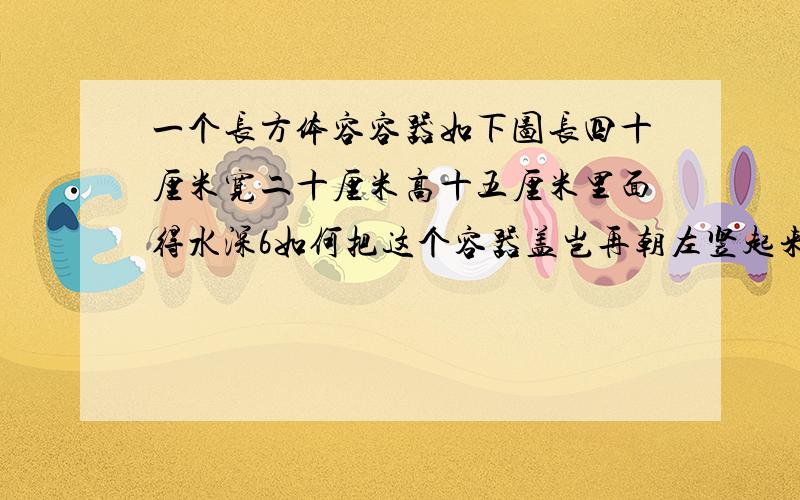 一个长方体容容器如下图长四十厘米宽二十厘米高十五厘米里面得水深6如何把这个容器盖岂再朝左竖起来这时水深多少厘米