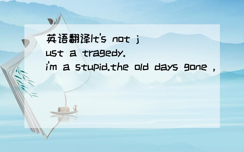 英语翻译It's not just a tragedy.i'm a stupid.the old days gone ,